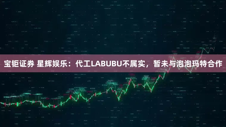 宝钜证券 星辉娱乐：代工LABUBU不属实，暂未与泡泡玛特合作