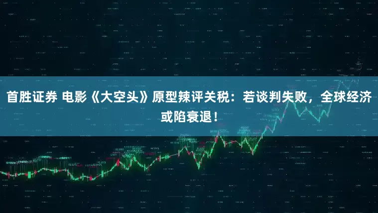 首胜证券 电影《大空头》原型辣评关税：若谈判失败，全球经济或陷衰退！