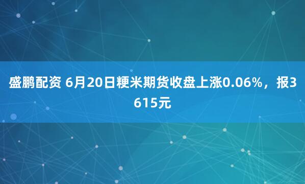 盛鹏配资 6月20日粳米期货收盘上涨0.06%，报3615元