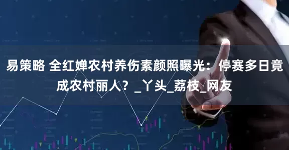 易策略 全红婵农村养伤素颜照曝光：停赛多日竟成农村丽人？_丫头_荔枝_网友