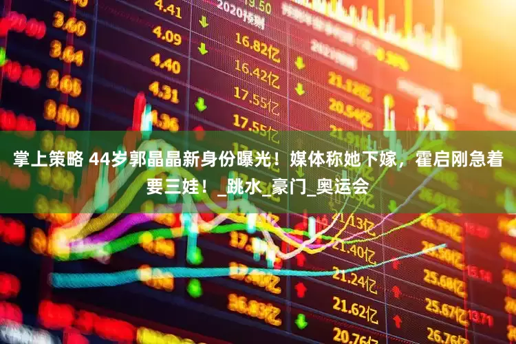 掌上策略 44岁郭晶晶新身份曝光！媒体称她下嫁，霍启刚急着要三娃！_跳水_豪门_奥运会