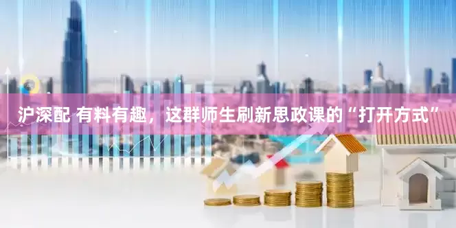 沪深配 有料有趣，这群师生刷新思政课的“打开方式”