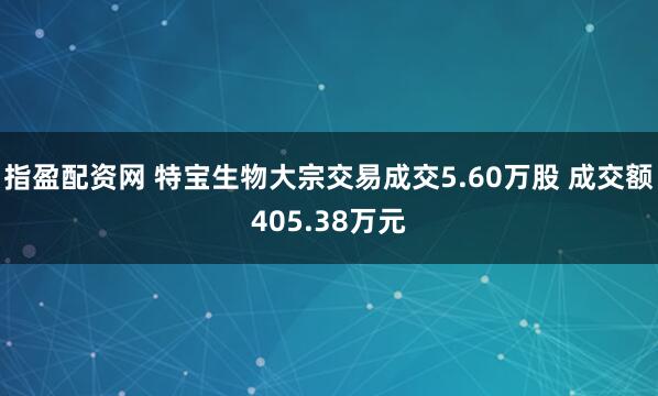 指盈配资网 特宝生物大宗交易成交5.60万股 成交额405.38万元