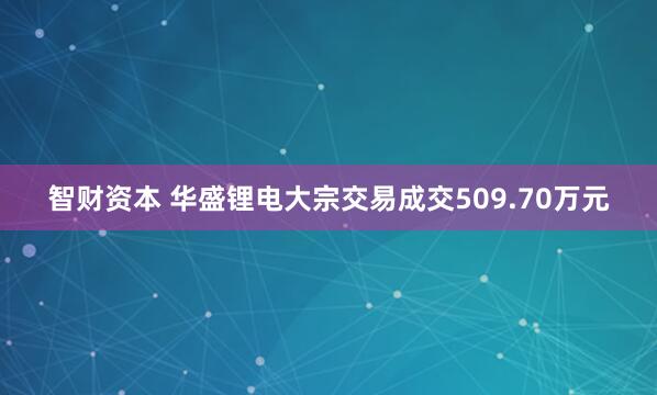 智财资本 华盛锂电大宗交易成交509.70万元