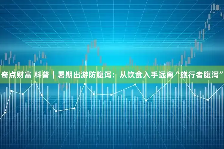 奇点财富 科普｜暑期出游防腹泻：从饮食入手远离“旅行者腹泻”