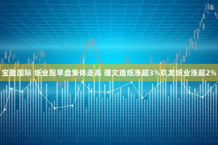 宝盈国际 纸业股早盘集体走高 理文造纸涨超3%玖龙纸业涨超2%