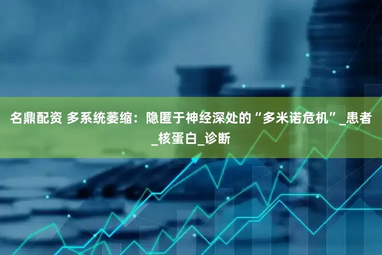 名鼎配资 多系统萎缩：隐匿于神经深处的“多米诺危机”_患者_核蛋白_诊断