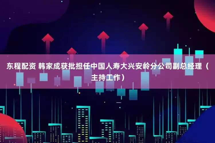 东程配资 韩家成获批担任中国人寿大兴安岭分公司副总经理（主持工作）