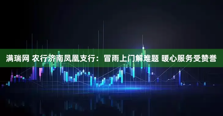 满瑞网 农行济南凤凰支行：冒雨上门解难题 暖心服务受赞誉