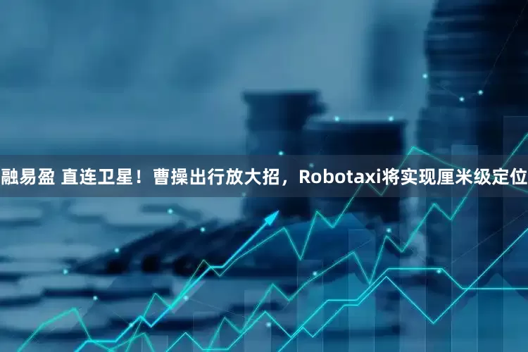 融易盈 直连卫星！曹操出行放大招，Robotaxi将实现厘米级定位