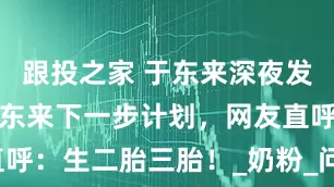 跟投之家 于东来深夜发文，曝光胖东来下一步计划，网友直呼：生二胎三胎！_奶粉_问题_卫生巾