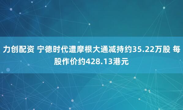 力创配资 宁德时代遭摩根大通减持约35.22万股 每股作价约428.13港元