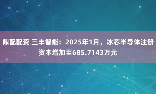 鼎配配资 三丰智能：2025年1月，冰芯半导体注册资本增加至685.7143万元