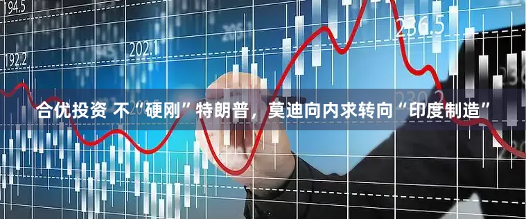 合优投资 不“硬刚”特朗普，莫迪向内求转向“印度制造”