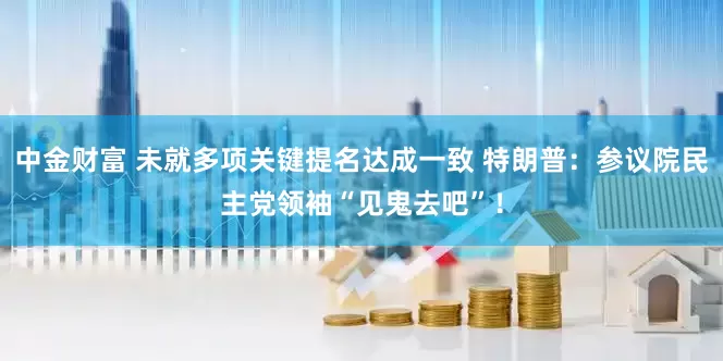 中金财富 未就多项关键提名达成一致 特朗普：参议院民主党领袖“见鬼去吧”！