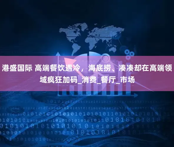 港盛国际 高端餐饮遇冷，海底捞、凑凑却在高端领域疯狂加码_消费_餐厅_市场