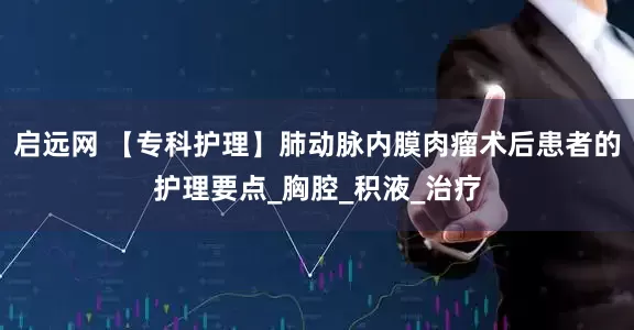 启远网 【专科护理】肺动脉内膜肉瘤术后患者的护理要点_胸腔_积液_治疗