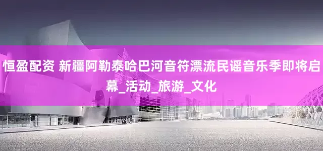 恒盈配资 新疆阿勒泰哈巴河音符漂流民谣音乐季即将启幕_活动_旅游_文化