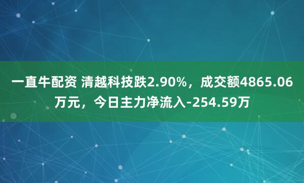 一直牛配资 清越科技跌2.90%，成交额4865.06万元，今日主力净流入-254.59万