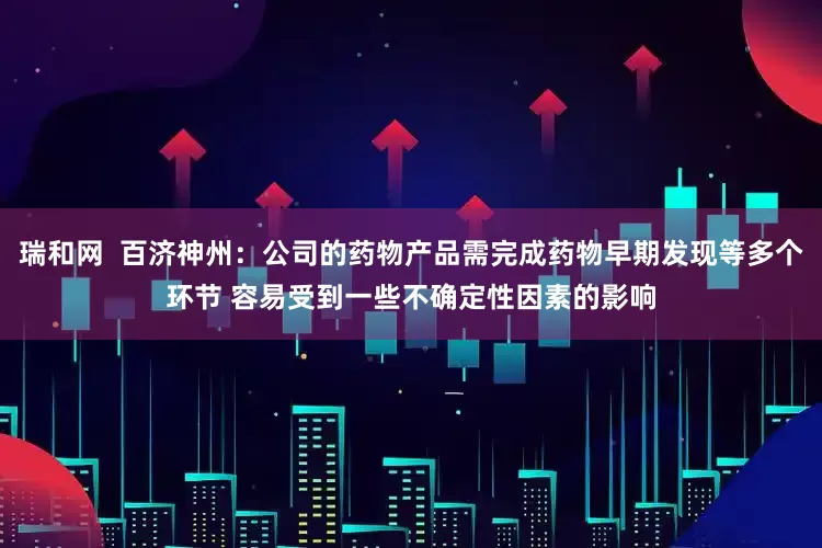 瑞和网  百济神州：公司的药物产品需完成药物早期发现等多个环节 容易受到一些不确定性因素的影响