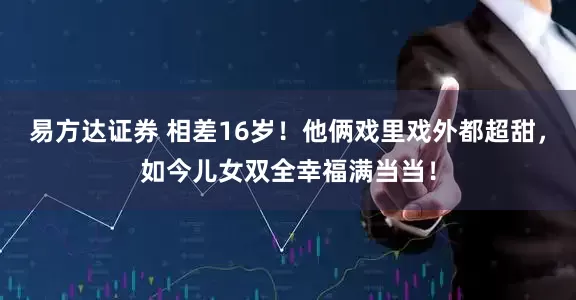 易方达证券 相差16岁！他俩戏里戏外都超甜，如今儿女双全幸福满当当！
