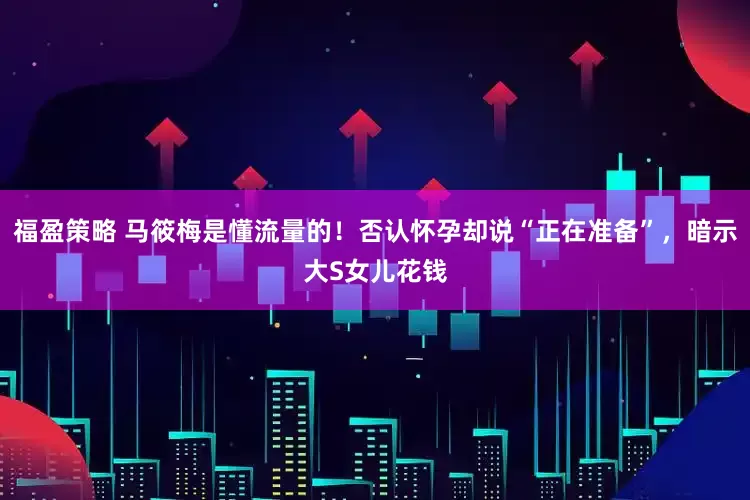 福盈策略 马筱梅是懂流量的！否认怀孕却说“正在准备”，暗示大S女儿花钱
