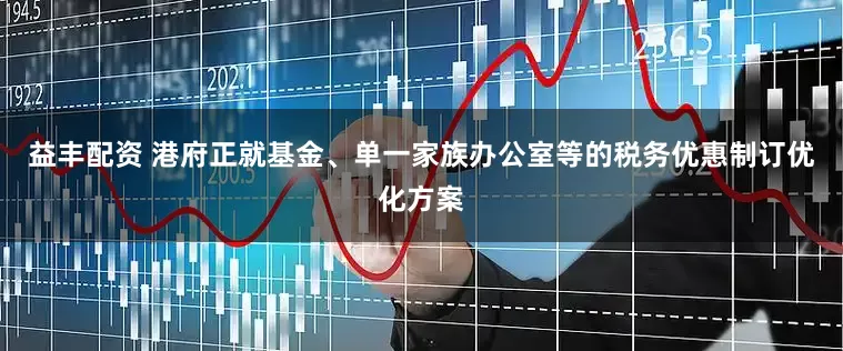 益丰配资 港府正就基金、单一家族办公室等的税务优惠制订优化方案