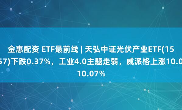 金惠配资 ETF最前线 | 天弘中证光伏产业ETF(159857)下跌0.37%，工业4.0主题走弱，威派格上涨10.07%