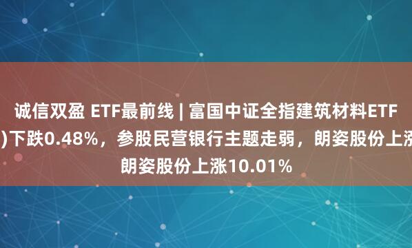 诚信双盈 ETF最前线 | 富国中证全指建筑材料ETF(516750)下跌0.48%，参股民营银行主题走弱，朗姿股份上涨10.01%