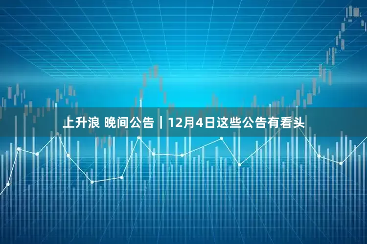 上升浪 晚间公告｜12月4日这些公告有看头
