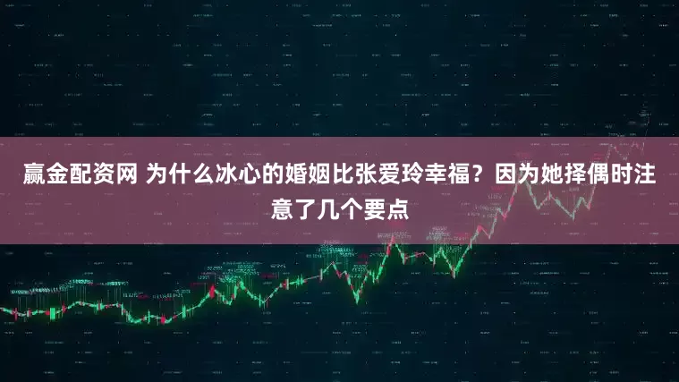 赢金配资网 为什么冰心的婚姻比张爱玲幸福？因为她择偶时注意了几个要点