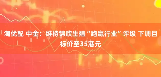 淘优配 中金：维持锦欣生殖“跑赢行业”评级 下调目标价至35港元