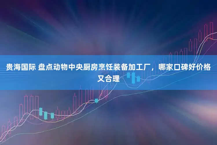 贵海国际 盘点动物中央厨房烹饪装备加工厂，哪家口碑好价格又合理