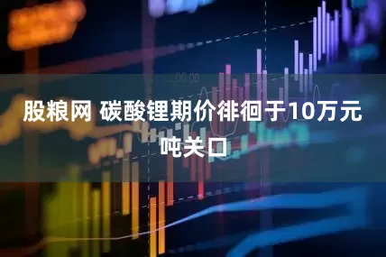 股粮网 碳酸锂期价徘徊于10万元吨关口