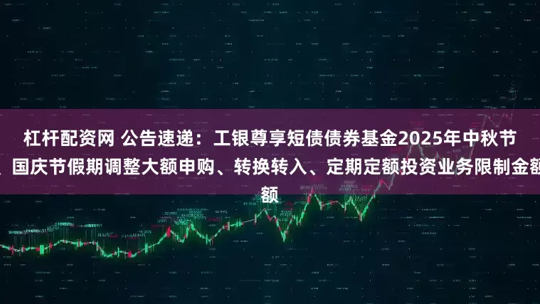 杠杆配资网 公告速递：工银尊享短债债券基金2025年中秋节、国庆节假期调整大额申购、转换转入、定期定额投资业务限制金额