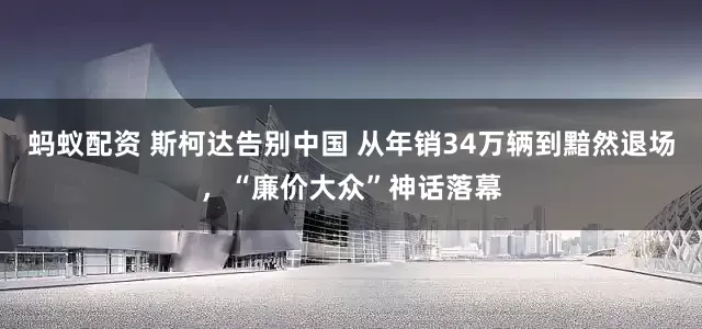 蚂蚁配资 斯柯达告别中国 从年销34万辆到黯然退场，“廉价大众”神话落幕