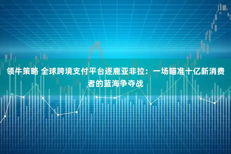 领牛策略 全球跨境支付平台逐鹿亚非拉：一场瞄准十亿新消费者的蓝海争夺战
