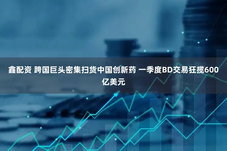 鑫配资 跨国巨头密集扫货中国创新药 一季度BD交易狂揽600亿美元
