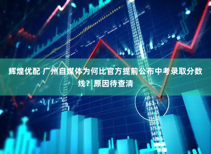辉煌优配 广州自媒体为何比官方提前公布中考录取分数线？原因待查清