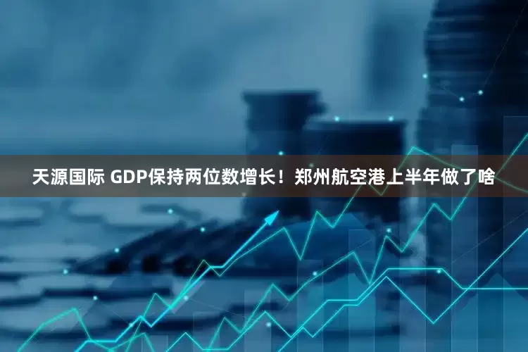 天源国际 GDP保持两位数增长！郑州航空港上半年做了啥