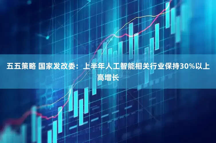 五五策略 国家发改委：上半年人工智能相关行业保持30%以上高增长
