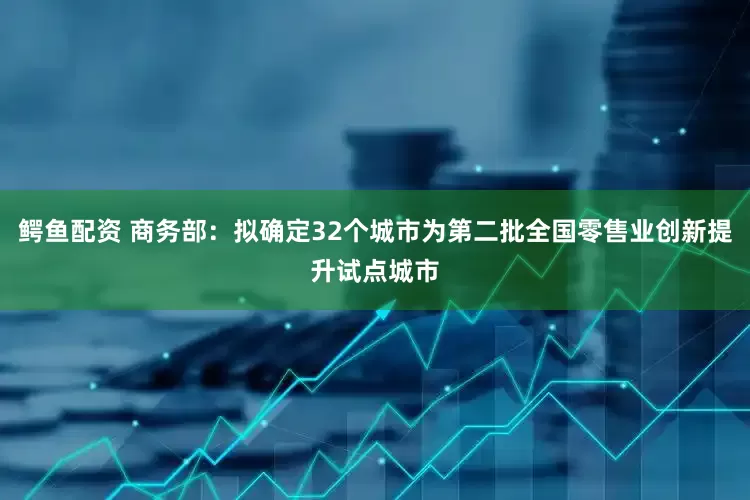 鳄鱼配资 商务部：拟确定32个城市为第二批全国零售业创新提升试点城市